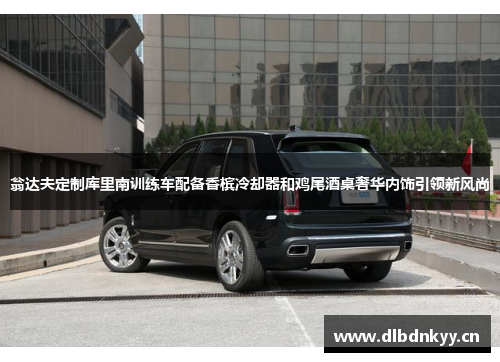 翁达夫定制库里南训练车配备香槟冷却器和鸡尾酒桌奢华内饰引领新风尚