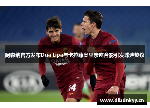 阿森纳官方发布Dua Lipa与卡拉菲奥里亲密合影引发球迷热议