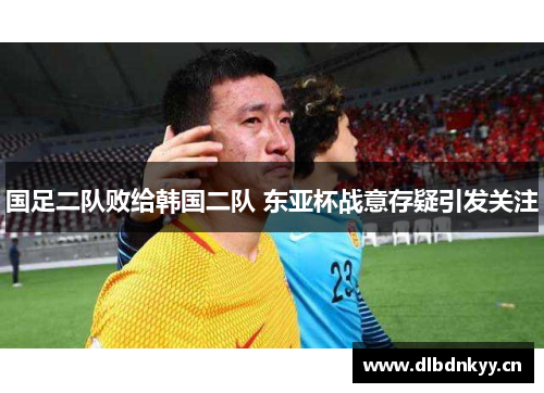 国足二队败给韩国二队 东亚杯战意存疑引发关注