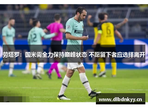 劳塔罗：国米需全力保持巅峰状态 不愿留下者应选择离开