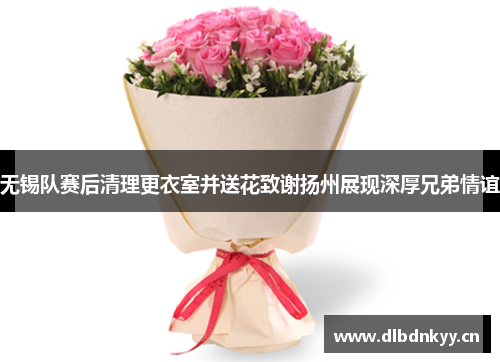 无锡队赛后清理更衣室并送花致谢扬州展现深厚兄弟情谊