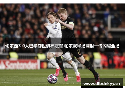 切尔西3-0大巴黎夺世俱杯冠军 帕尔默半场两射一传闪耀全场